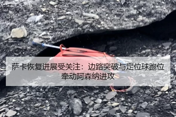 萨卡恢复进展受关注:边路突破与定位球跑位牵动阿森纳进攻