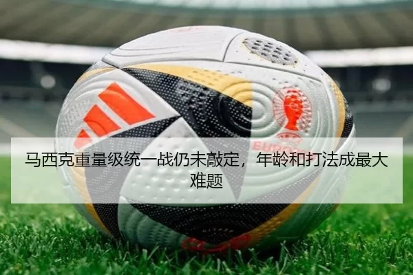 马西克重量级统一战仍未敲定，年龄和打法成最大难题